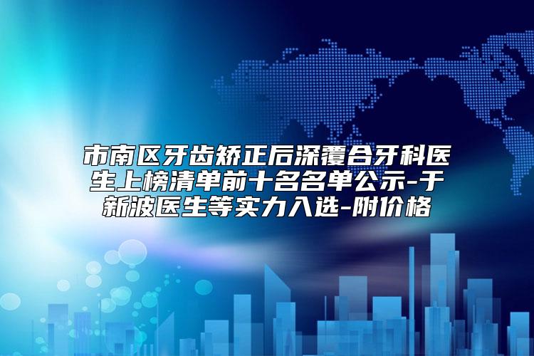市南区牙齿矫正后深覆合牙科医生上榜清单前十名名单公示-于新波医生等实力入选-附价格
