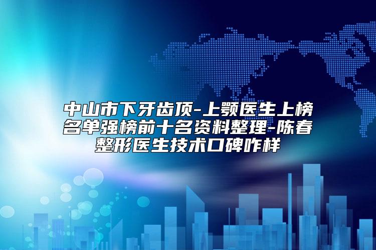 中山市下牙齿顶-上颚医生上榜名单强榜前十名资料整理-陈春整形医生技术口碑咋样