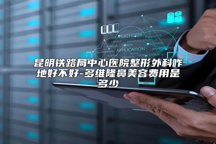 昆明铁路局中心医院整形外科咋地好不好-多维隆鼻美容费用是多少