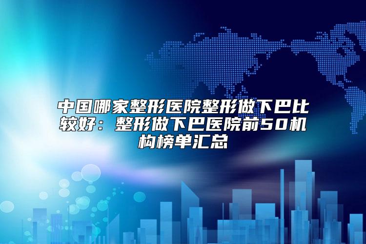 中国哪家整形医院整形做下巴比较好：整形做下巴医院前50机构榜单汇总
