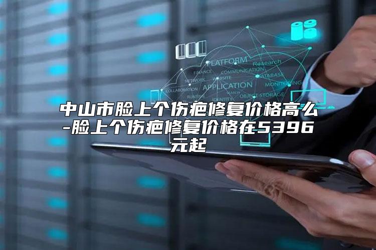 中山市脸上个伤疤修复价格高么-脸上个伤疤修复价格在5396元起