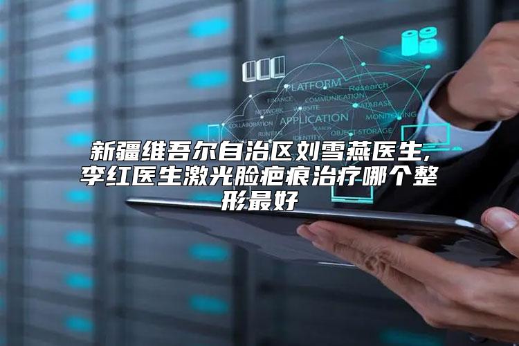 新疆维吾尔自治区刘雪燕医生,李红医生激光脸疤痕治疗哪个整形最好