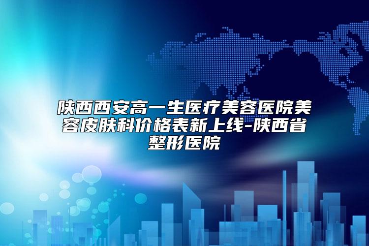 陕西西安高一生医疗美容医院美容皮肤科价格表新上线-陕西省整形医院