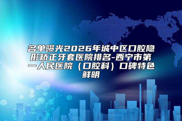 名单曝光2026年城中区口腔隐形矫正牙套医院排名-西宁市第一人民医院（口腔科）口碑特色鲜明