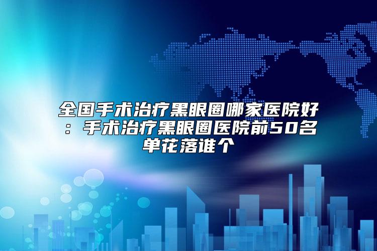 全国手术治疗黑眼圈哪家医院好：手术治疗黑眼圈医院前50名单花落谁个