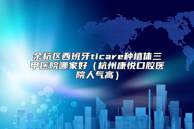 余杭区西班牙ticare种植体三甲医院哪家好（杭州康悦口腔医院人气高）