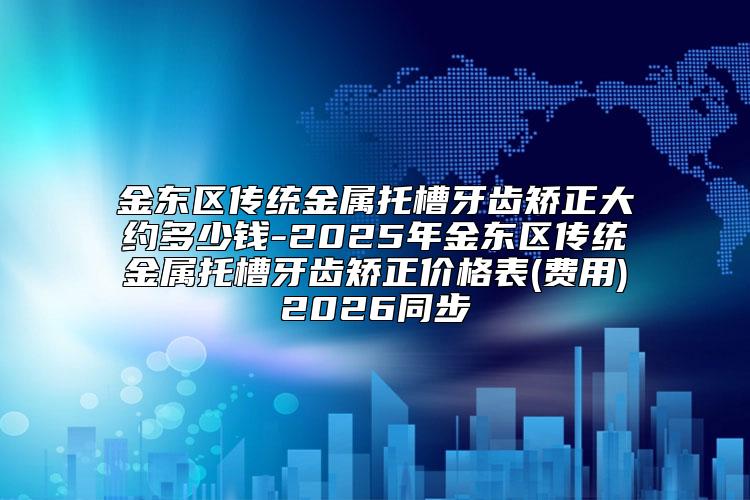 金东区传统金属托槽牙齿矫正大约多少钱-2025年金东区传统金属托槽牙齿矫正价格表(费用)2026同步