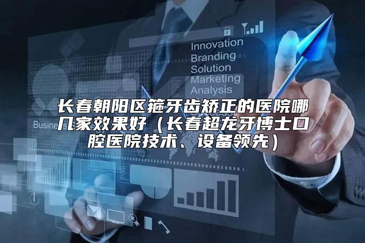 长春朝阳区箍牙齿矫正的医院哪几家效果好（长春超龙牙博士口腔医院技术、设备领先）