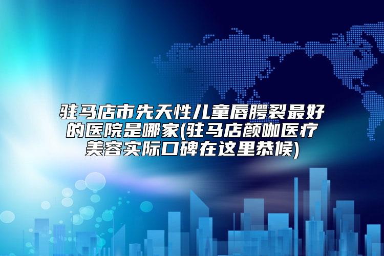 驻马店市先天性儿童唇腭裂最好的医院是哪家(驻马店颜咖医疗美容实际口碑在这里恭候)