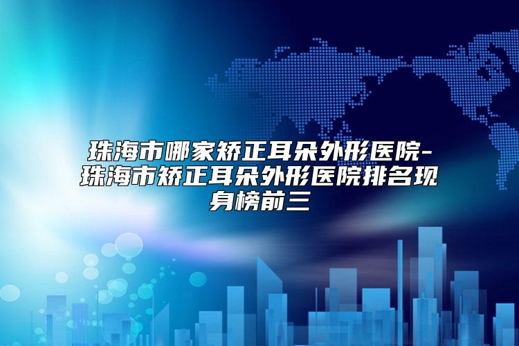 珠海市哪家矫正耳朵外形医院-珠海市矫正耳朵外形医院排名现身榜前三