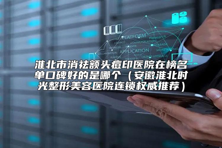 淮北市消祛额头痘印医院在榜名单口碑好的是哪个（安徽淮北时光整形美容医院连锁权威推荐）
