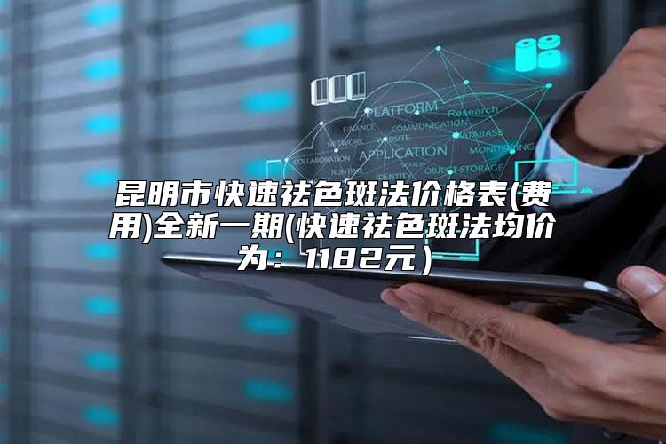 昆明市快速祛色斑法价格表(费用)全新一期(快速祛色斑法均价为：1182元）