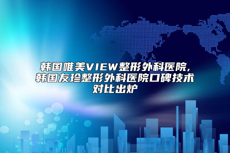 韩国唯美VIEW整形外科医院,韩国友珍整形外科医院口碑技术对比出炉