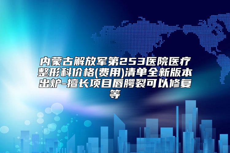 内蒙古解放军第253医院医疗整形科价格(费用)清单全新版本出炉-擅长项目唇腭裂可以修复等