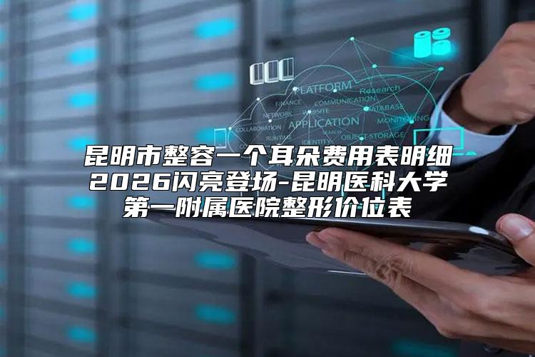 昆明市整容一个耳朵费用表明细2026闪亮登场-昆明医科大学第一附属医院整形价位表