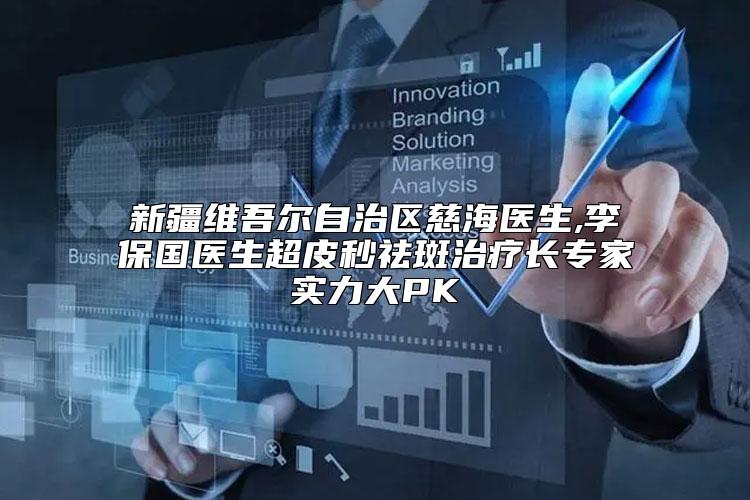 新疆维吾尔自治区慈海医生,李保国医生超皮秒祛斑治疗长专家实力大PK