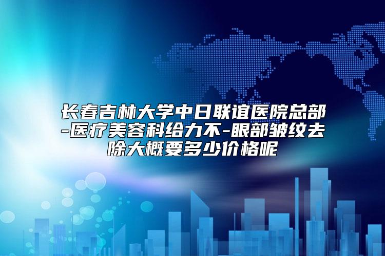 长春吉林大学中日联谊医院总部-医疗美容科给力不-眼部皱纹去除大概要多少价格呢