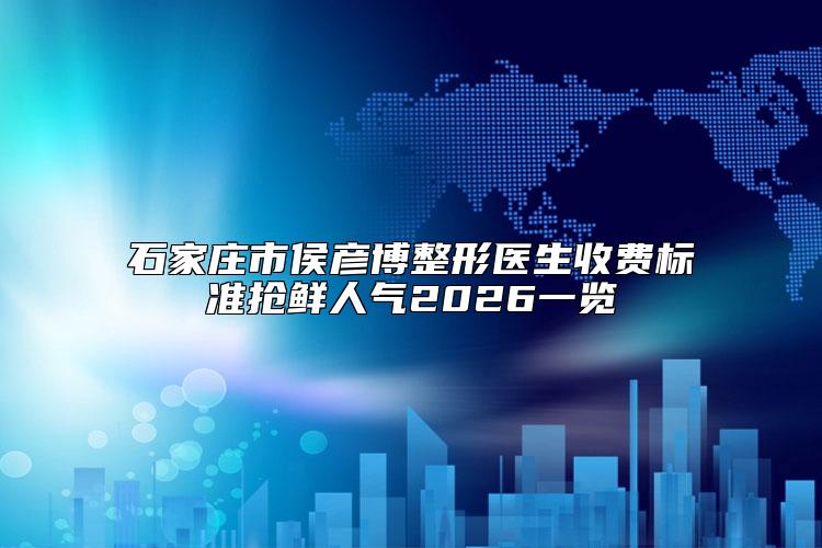 石家庄市侯彦博整形医生收费标准抢鲜人气2026一览