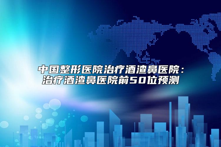 中国整形医院治疗酒渣鼻医院：治疗酒渣鼻医院前50位预测