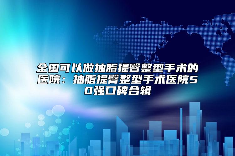 全国可以做抽脂提臀整型手术的医院：抽脂提臀整型手术医院50强口碑合辑
