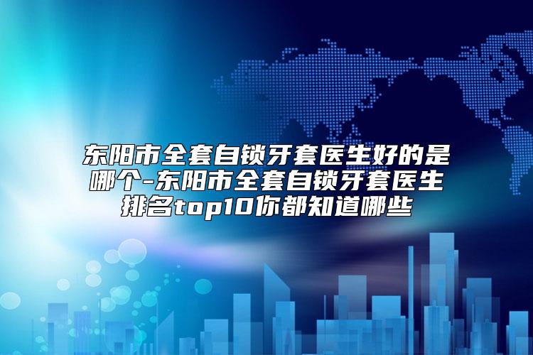 东阳市全套自锁牙套医生好的是哪个-东阳市全套自锁牙套医生排名top10你都知道哪些