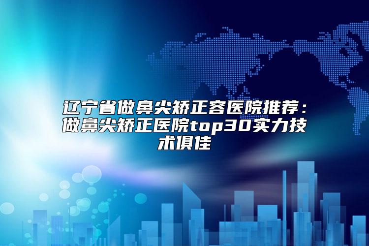 辽宁省做鼻尖矫正容医院推荐：做鼻尖矫正医院top30实力技术俱佳