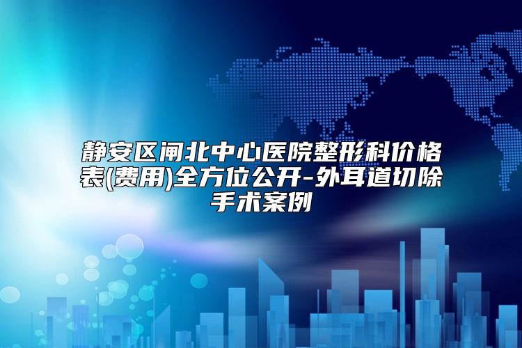 静安区闸北中心医院整形科价格表(费用)全方位公开-外耳道切除手术案例