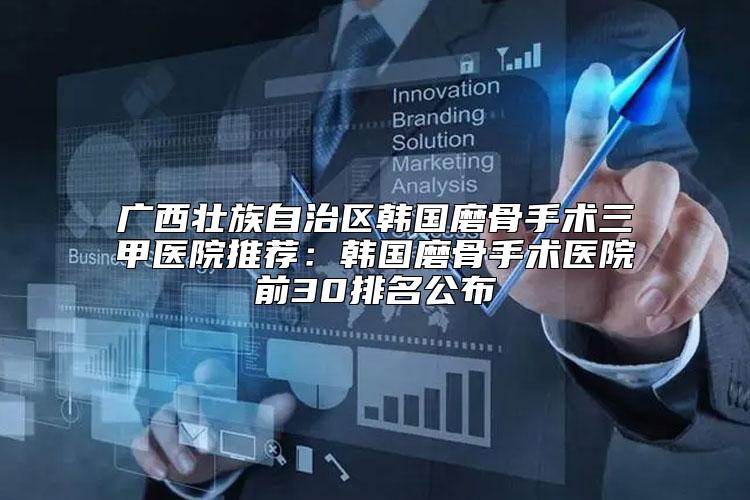 广西壮族自治区韩国磨骨手术三甲医院推荐：韩国磨骨手术医院前30排名公布