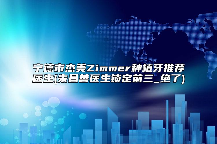 宁德市杰美Zimmer种植牙推荐医生(朱昌善医生锁定前三_绝了)