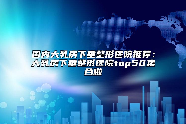 国内大乳房下垂整形医院推荐：大乳房下垂整形医院top50集合啦