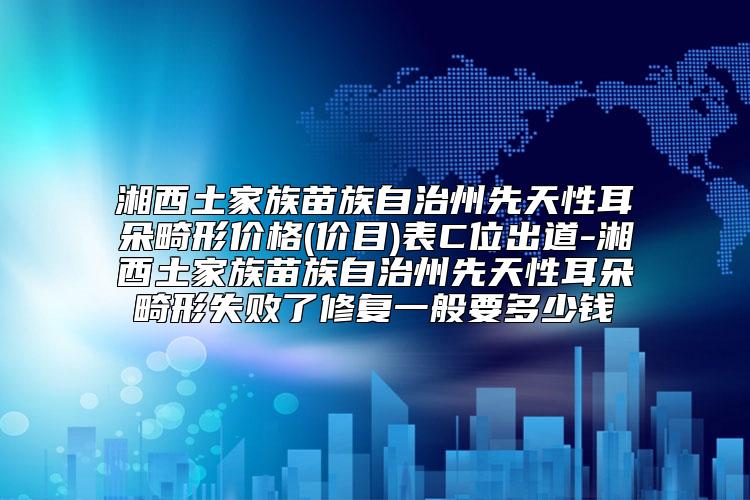 湘西土家族苗族自治州先天性耳朵畸形价格(价目)表C位出道-湘西土家族苗族自治州先天性耳朵畸形失败了修复一般要多少钱