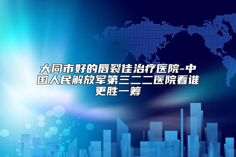 大同市好的唇裂佳治疗医院-中国人民解放军第三二二医院看谁更胜一筹