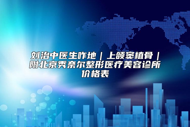 刘治中医生咋地｜上颌窦植骨｜附北京秀奈尔整形医疗美容诊所价格表