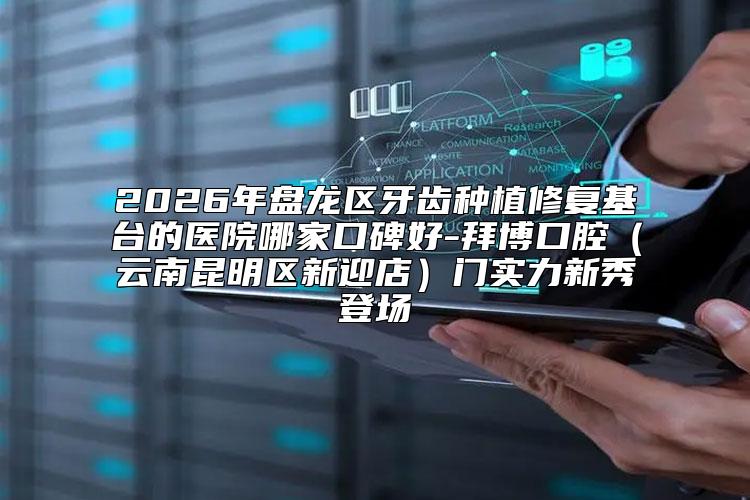 2026年盘龙区牙齿种植修复基台的医院哪家口碑好-拜博口腔（云南昆明区新迎店）门实力新秀登场
