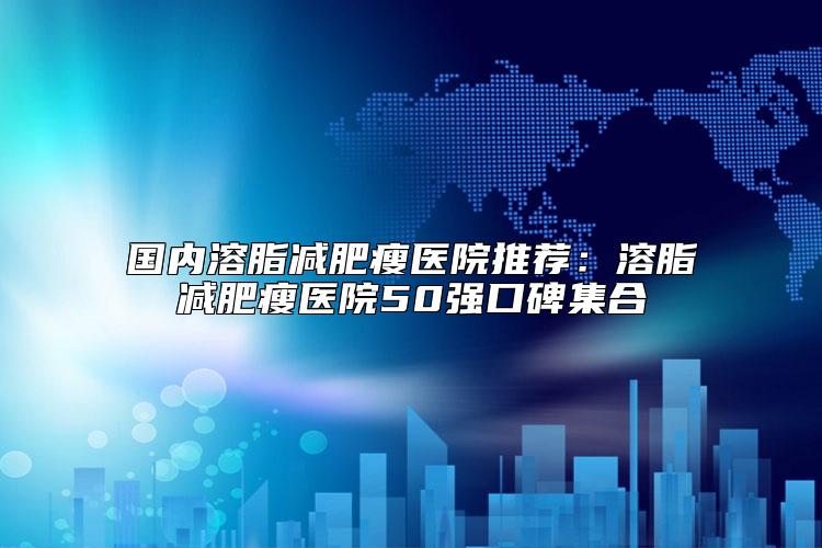 国内溶脂减肥瘦医院推荐：溶脂减肥瘦医院50强口碑集合