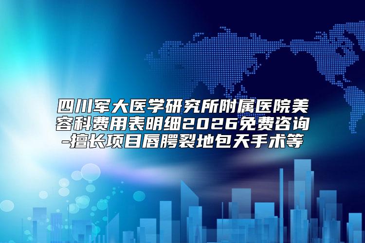 四川军大医学研究所附属医院美容科费用表明细2026免费咨询-擅长项目唇腭裂地包天手术等