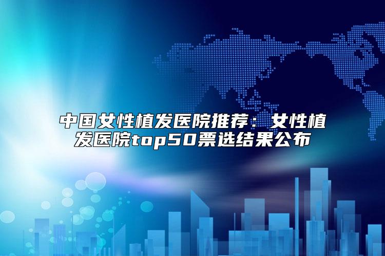 中国女性植发医院推荐：女性植发医院top50票选结果公布