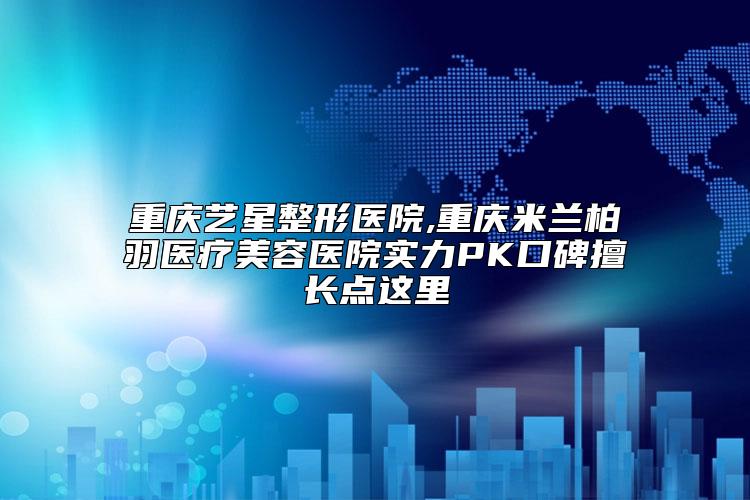 重庆艺星整形医院,重庆米兰柏羽医疗美容医院实力PK口碑擅长点这里