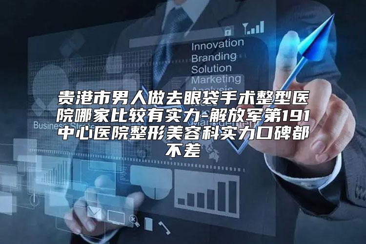 贵港市男人做去眼袋手术整型医院哪家比较有实力-解放军第191中心医院整形美容科实力口碑都不差