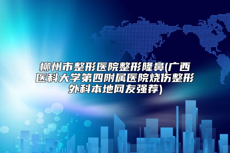 柳州市整形医院整形隆鼻(广西医科大学第四附属医院烧伤整形外科本地网友强荐)