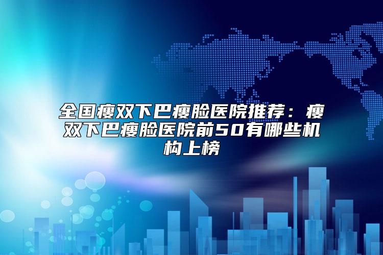 全国瘦双下巴瘦脸医院推荐：瘦双下巴瘦脸医院前50有哪些机构上榜