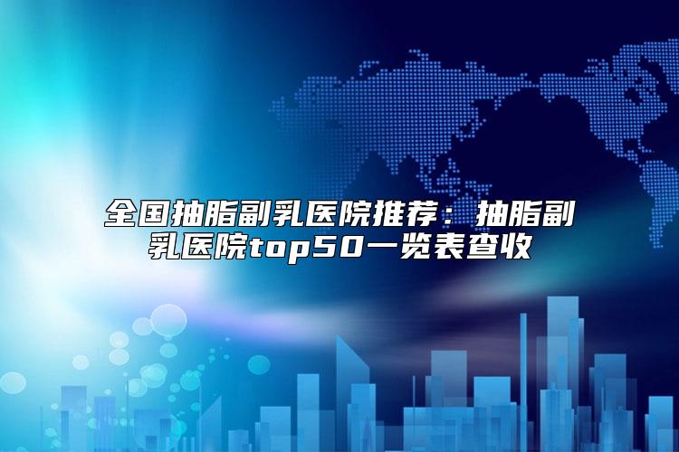 全国抽脂副乳医院推荐：抽脂副乳医院top50一览表查收