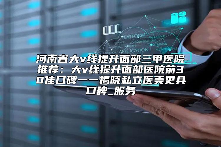 河南省大v线提升面部三甲医院推荐：大v线提升面部医院前30佳口碑一一揭晓私立医美更具口碑_服务