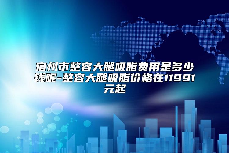 宿州市整容大腿吸脂费用是多少钱呢-整容大腿吸脂价格在11991元起