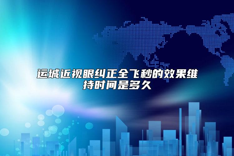 运城近视眼纠正全飞秒的效果维持时间是多久