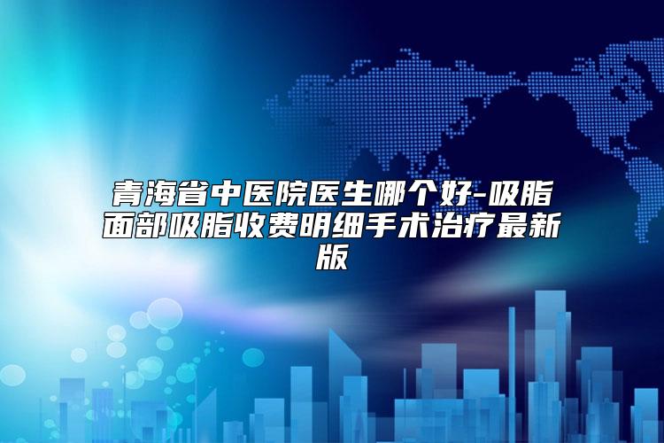 青海省中医院医生哪个好-吸脂面部吸脂收费明细手术治疗最新版