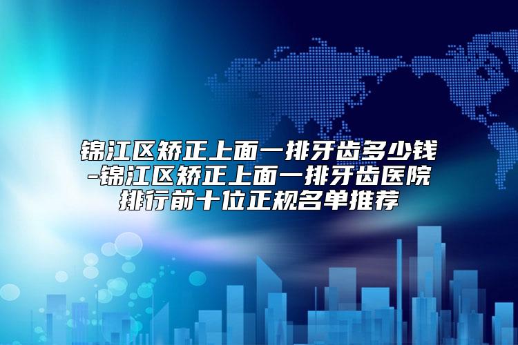 锦江区矫正上面一排牙齿多少钱-锦江区矫正上面一排牙齿医院排行前十位正规名单推荐