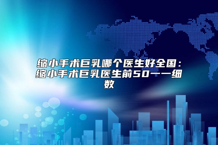 缩小手术巨乳哪个医生好全国：缩小手术巨乳医生前50一一细数