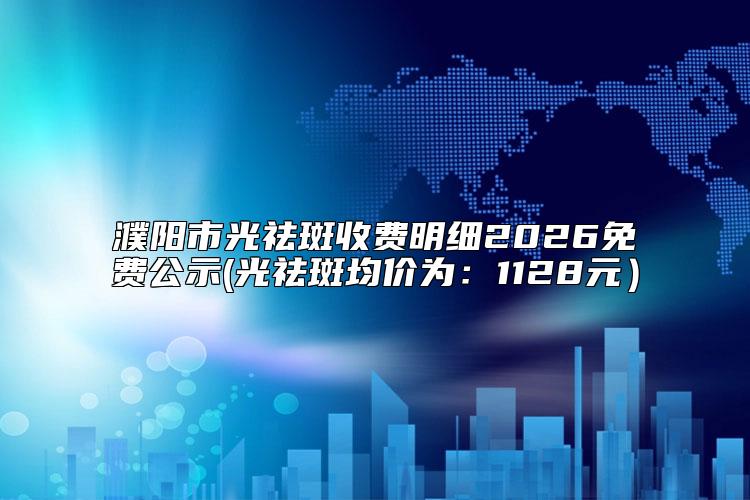 濮阳市光祛斑收费明细2026免费公示(光祛斑均价为：1128元）