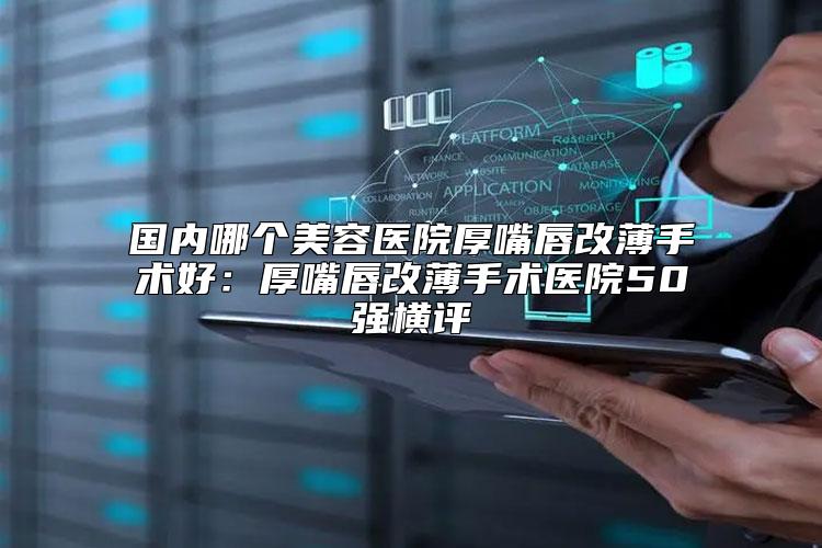 国内哪个美容医院厚嘴唇改薄手术好：厚嘴唇改薄手术医院50强横评